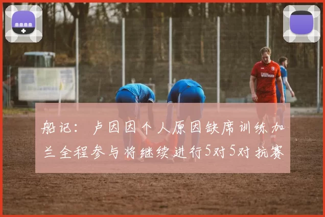 船记：卢因因个人原因缺席训练加兰全程参与将继续进行5对5对抗赛